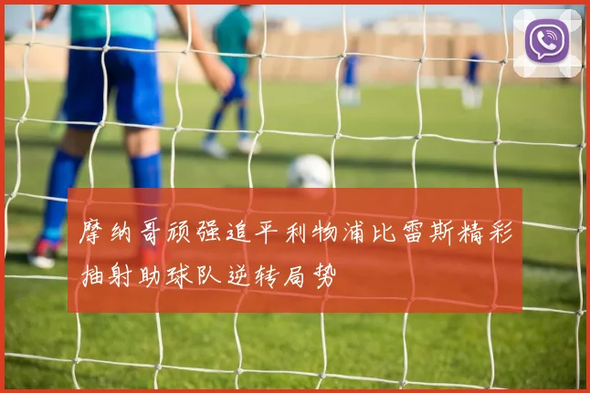 摩纳哥顽强追平利物浦比雷斯精彩抽射助球队逆转局势